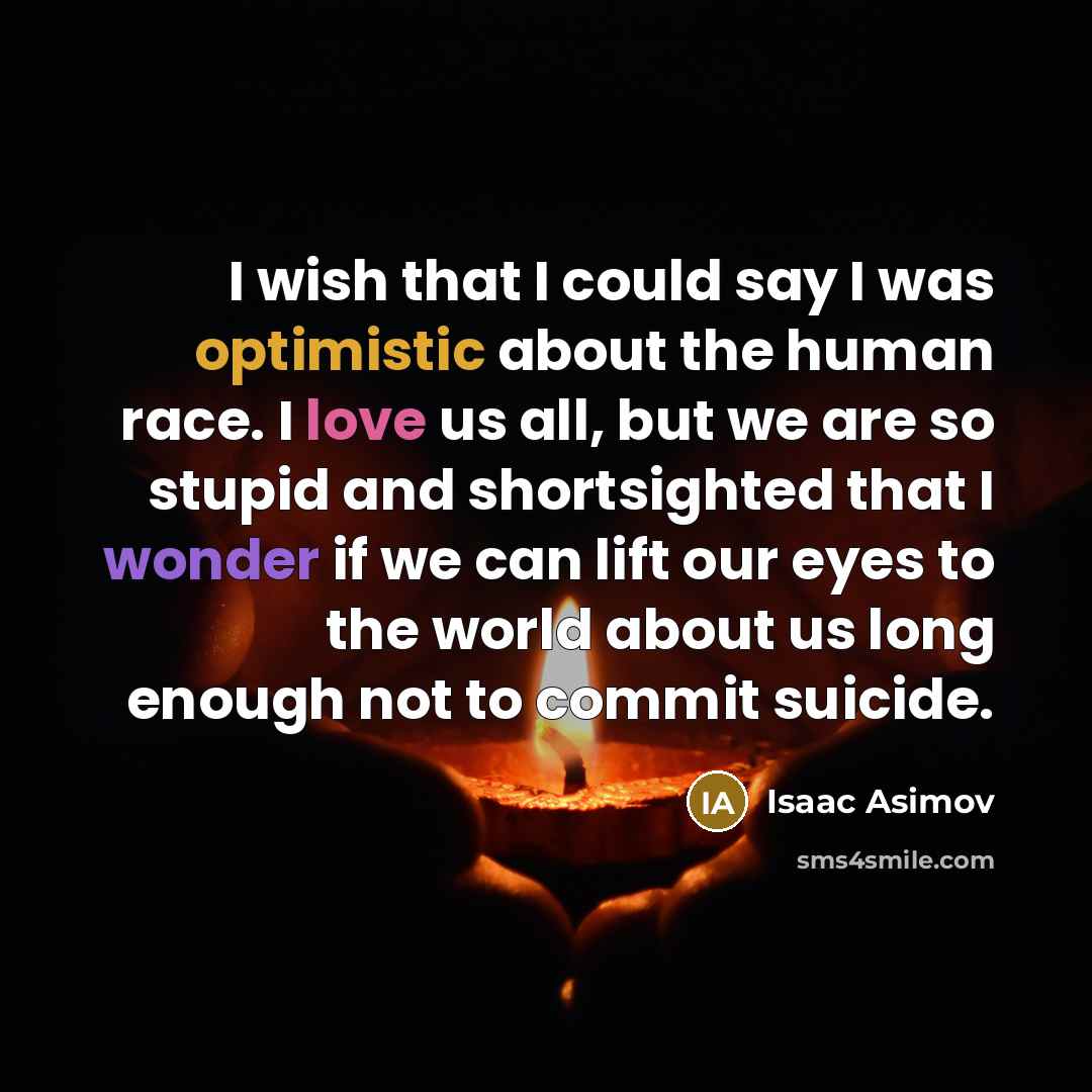 “I wish that I could say I was optimistic about the human race. I love us all, but we are so stupid and shortsighted that I wonder if we can lift our eyes to the world about us long enough not to commit suicide.” quote by Isaac Asimov