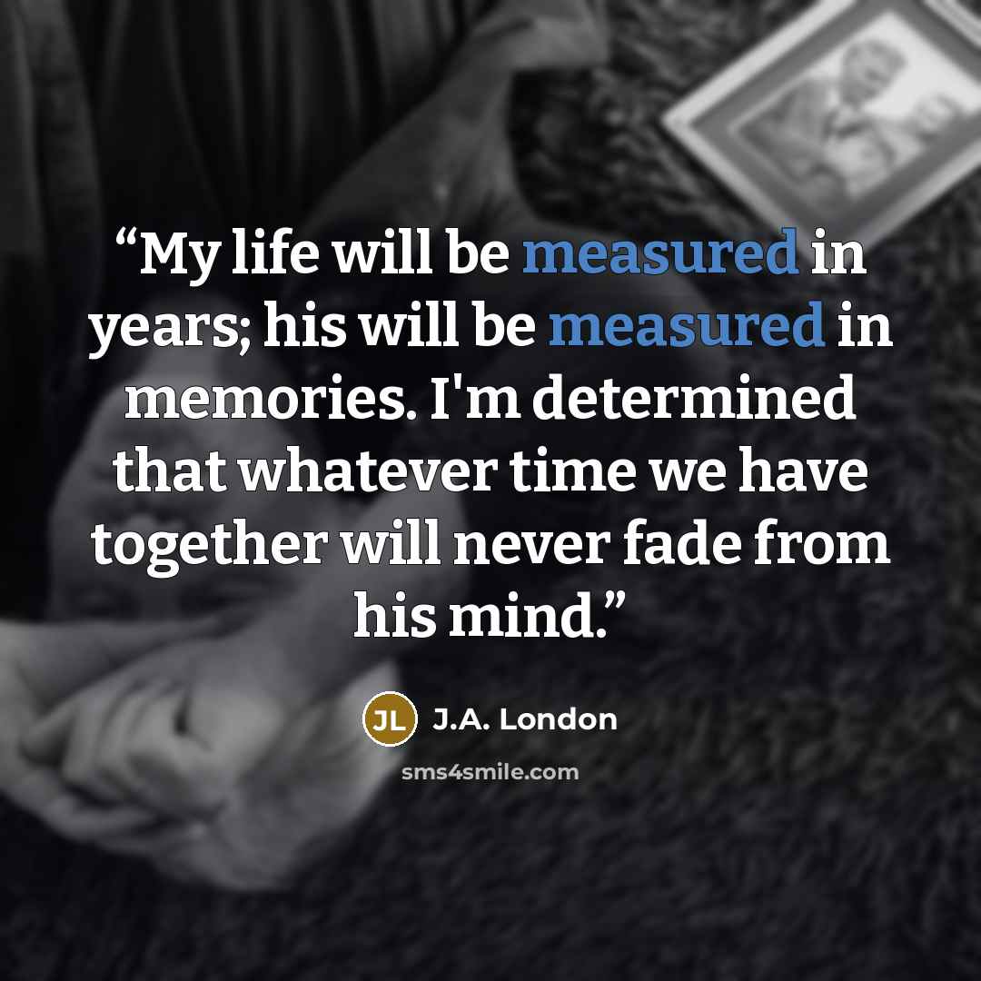 “My life will be measured in years; his will be measured in memories. I'm determined that whatever time we have together will never fade from his mind.” quote by J.A. London