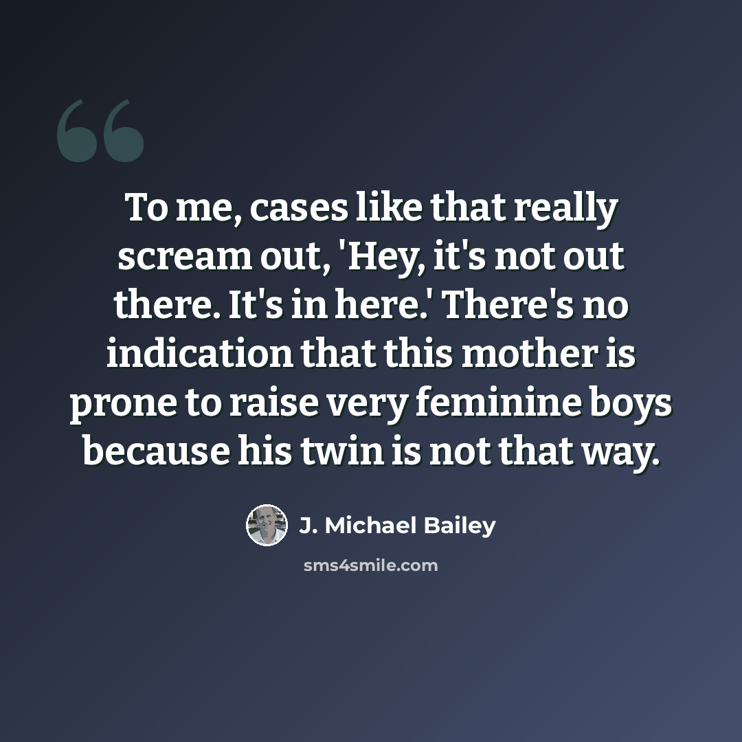 “To me, cases like that really scream out, 'Hey, it's not out there. It's in here.' There's no indication that this mother is prone to raise very feminine boys because his twin is not that way.” quote by J. Michael Bailey