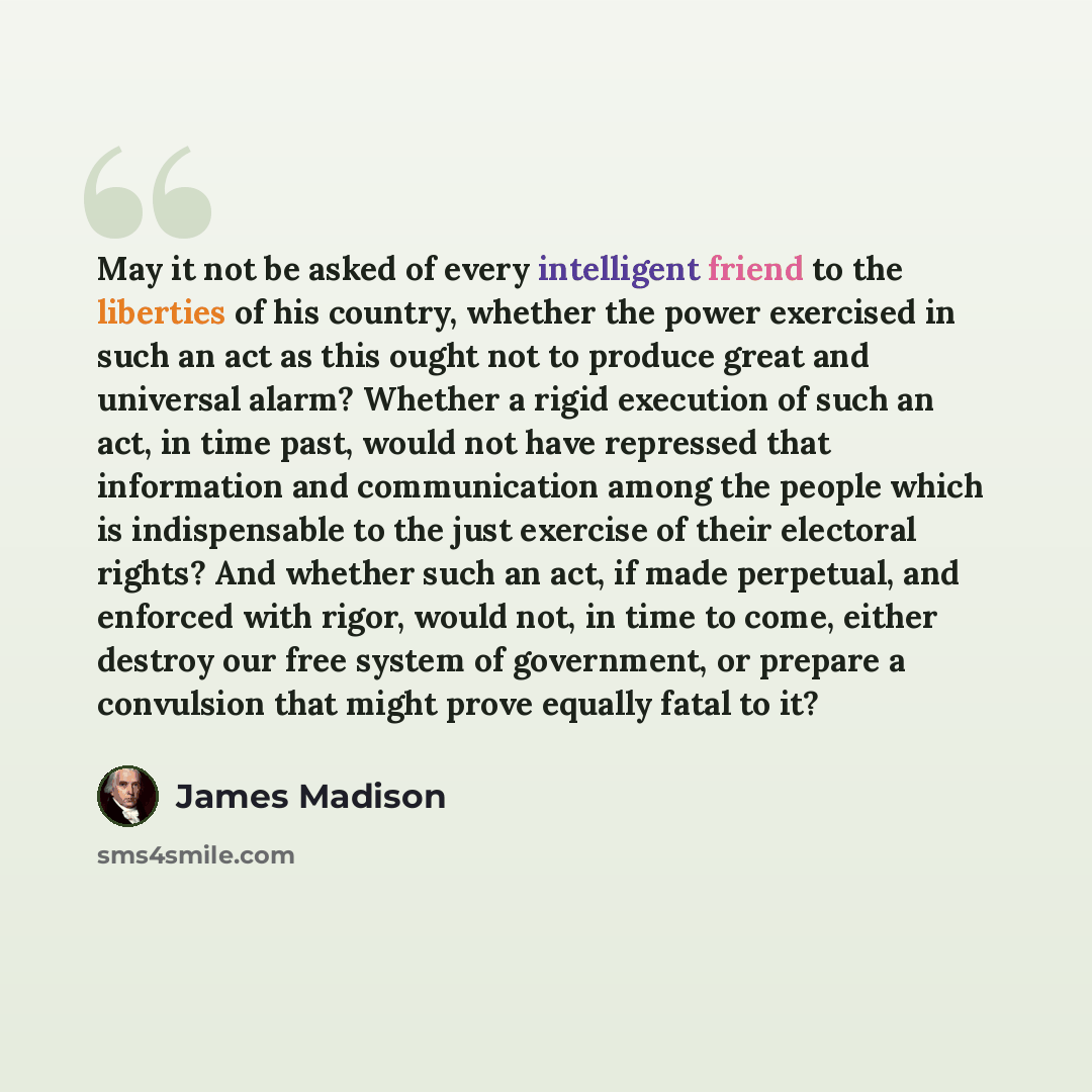 “May it not be asked of every intelligent friend to the liberties of his country, whether the power exercised in such an act as this ought not to produce great and universal alarm? Whether a rigid execution of such an act, in time past, would not have repressed that information and communication…” quote by James Madison
