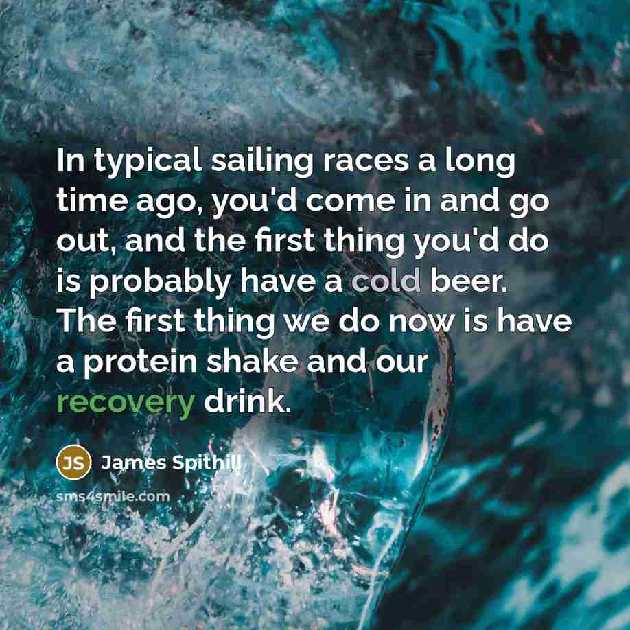 “In typical sailing races a long time ago, you'd come in and go out, and the first thing you'd do is probably have a cold beer. The first thing we do now is have a protein shake and our recovery drink.” quote by James Spithill