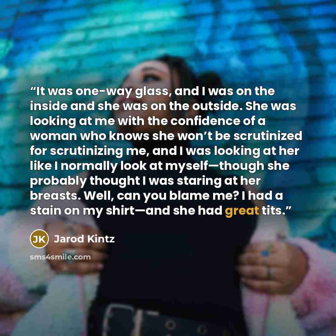 “It was one-way glass, and I was on the inside and she was on the outside. She was looking at me with the confidence of a woman who knows she won’t be scrutinized for scrutinizing me, and I was looking at her like I normally look at myself—though she probably thought I was staring at her breasts…” quote by Jarod Kintz