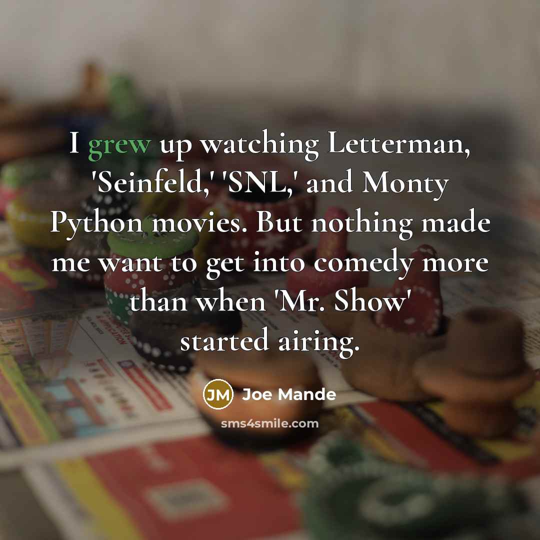 “I grew up watching Letterman, 'Seinfeld,' 'SNL,' and Monty Python movies. But nothing made me want to get into comedy more than when 'Mr. Show' started airing.” quote by Joe Mande
