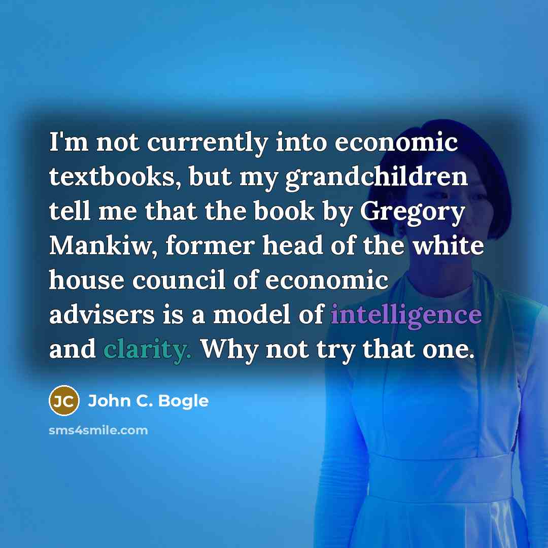 “I'm not currently into economic textbooks, but my grandchildren tell me that the book by Gregory Mankiw, former head of the white house council of economic advisers is a model of intelligence and clarity. Why not try that one.” quote by John C. Bogle
