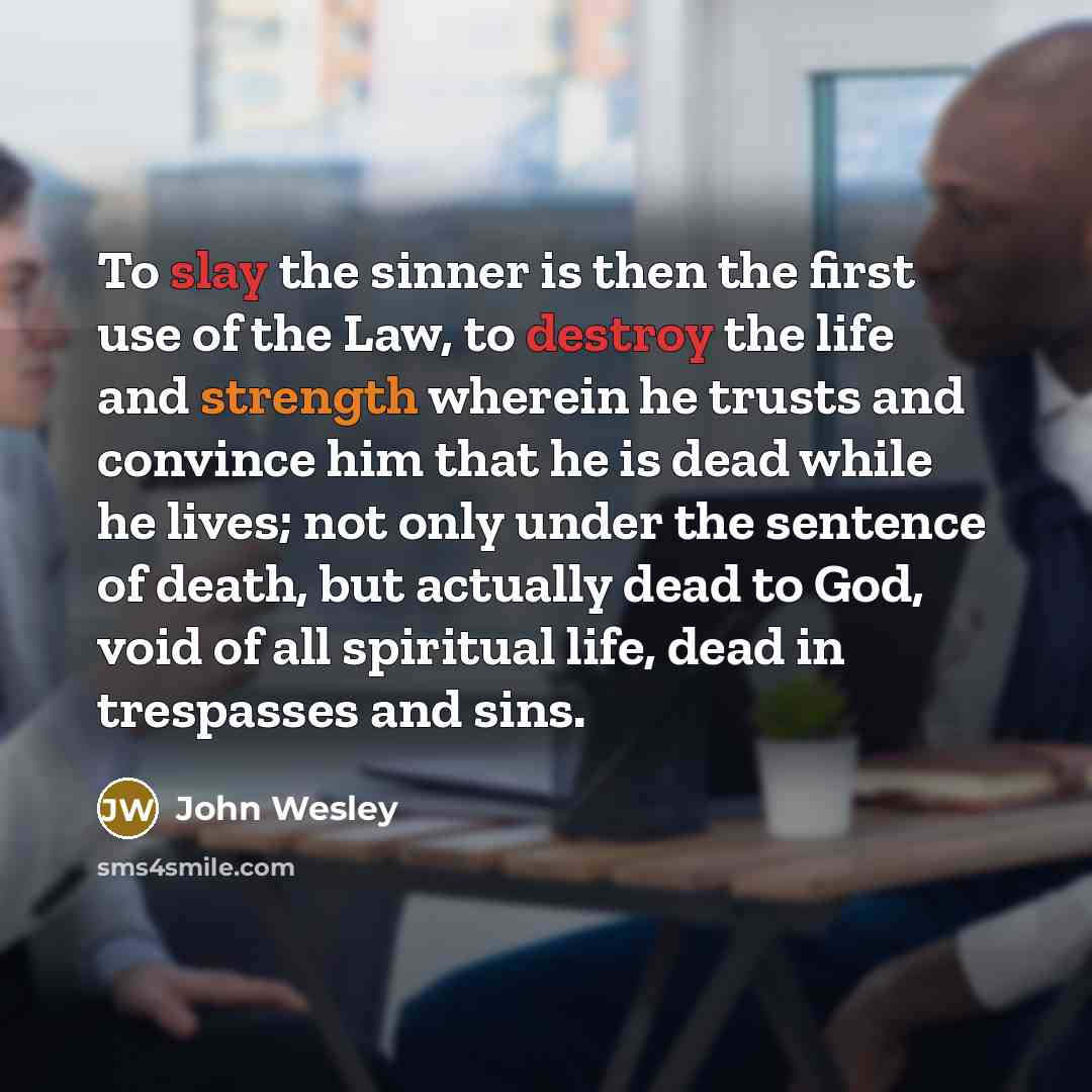 “To slay the sinner is then the first use of the Law, to destroy the life and strength wherein he trusts and convince him that he is dead while he lives; not only under the sentence of death, but actually dead to God, void of all spiritual life, dead in trespasses and sins.” quote by John Wesley