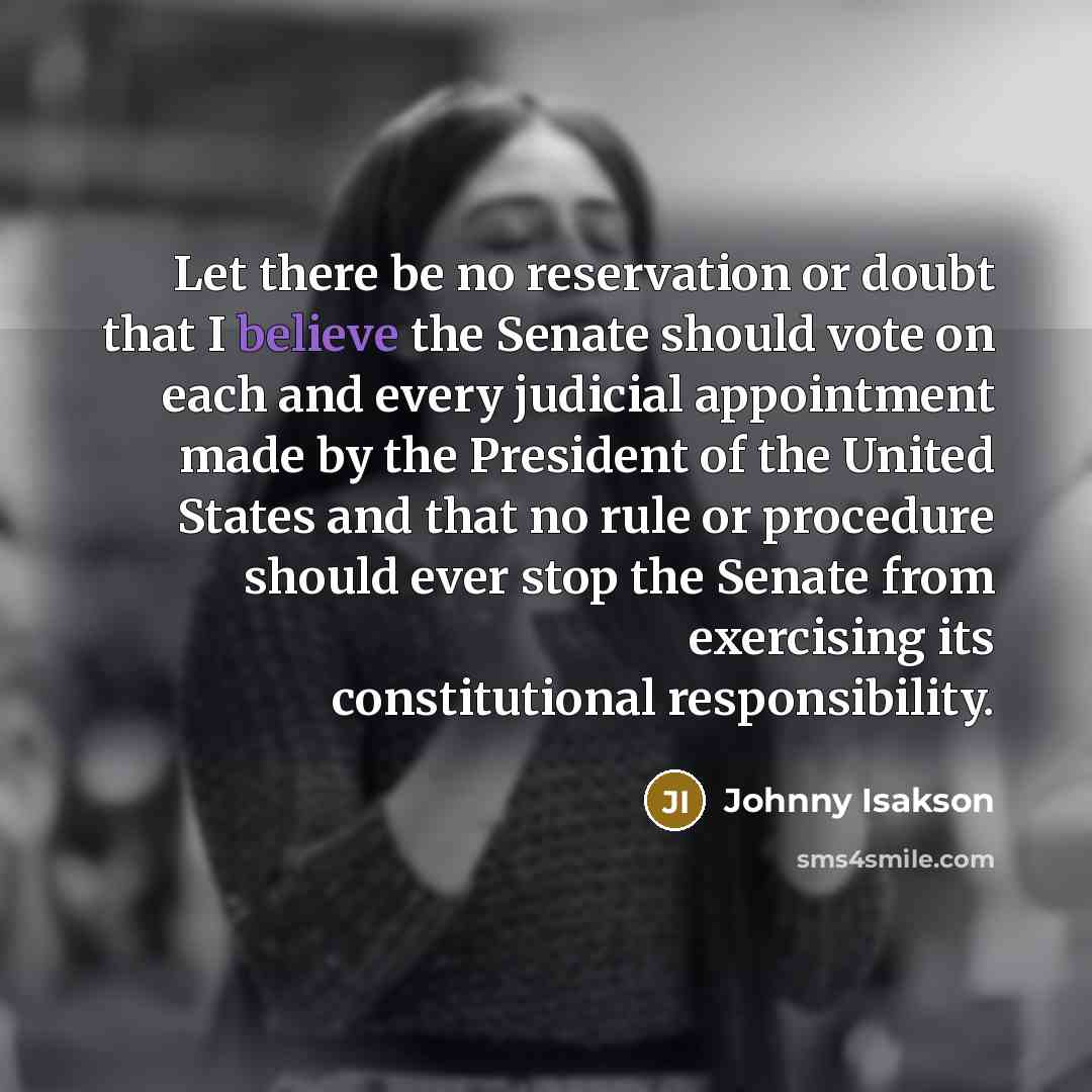 “Let there be no reservation or doubt that I believe the Senate should vote on each and every judicial appointment made by the President of the United States and that no rule or procedure should ever stop the Senate from exercising its constitutional responsibility.” quote by Johnny Isakson