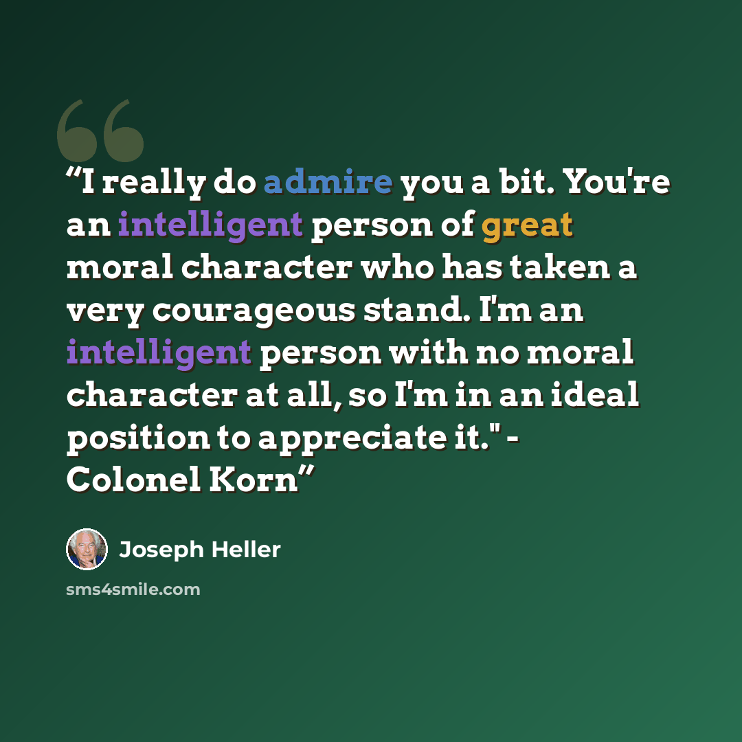 “I really do admire you a bit. You're an intelligent person of great moral character who has taken a very courageous stand. I'm an intelligent person with no moral character at all, so I'm in an ideal position to appreciate it." - Colonel Korn” quote by Joseph Heller