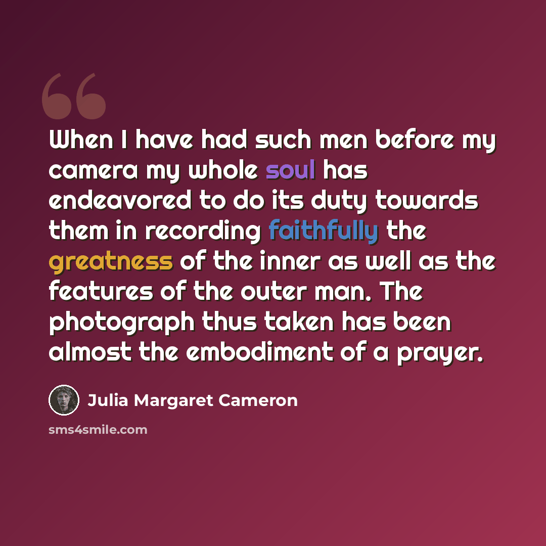 “When I have had such men before my camera my whole soul has endeavored to do its duty towards them in recording faithfully the greatness of the inner as well as the features of the outer man. The photograph thus taken has been almost the embodiment of a prayer.” quote by Julia Margaret Cameron