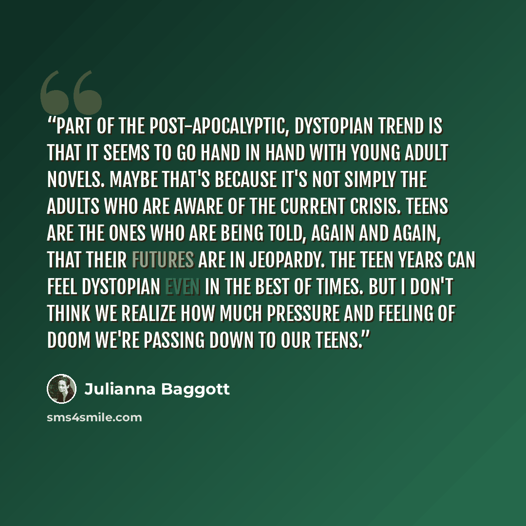 “Part of the post-apocalyptic, dystopian trend is that it seems to go hand in hand with young adult novels. Maybe that's because it's not simply the adults who are aware of the current crisis. Teens are the ones who are being told, again and again, that their futures are in jeopardy. The teen years…” quote by Julianna Baggott