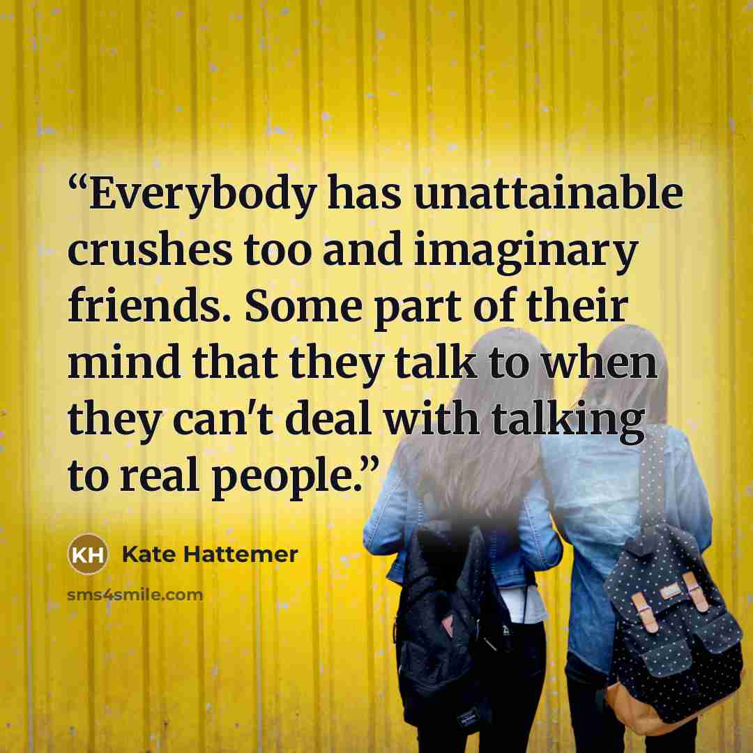 “Everybody has unattainable crushes too and imaginary friends. Some part of their mind that they talk to when they can't deal with talking to real people.” quote by Kate Hattemer