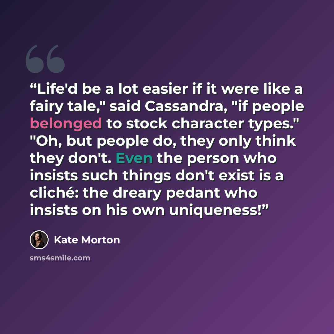 “Life'd be a lot easier if it were like a fairy tale," said Cassandra, "if people belonged to stock character types." "Oh, but people do, they only think they don't. Even the person who insists such things don't exist is a cliché: the dreary pedant who insists on his own uniqueness!” quote by Kate Morton