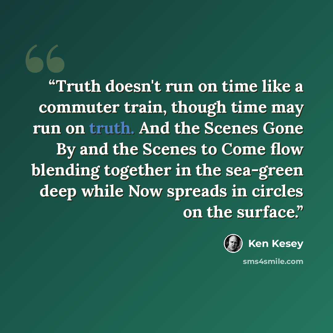 “Truth doesn't run on time like a commuter train, though time may run on truth. And the Scenes Gone By and the Scenes to Come flow blending together in the sea-green deep while Now spreads in circles on the surface.” quote by Ken Kesey