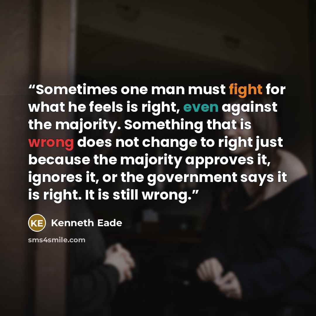 “Sometimes one man must fight for what he feels is right, even against the majority. Something that is wrong does not change to right just because the majority approves it, ignores it, or the government says it is right. It is still wrong.” quote by Kenneth Eade