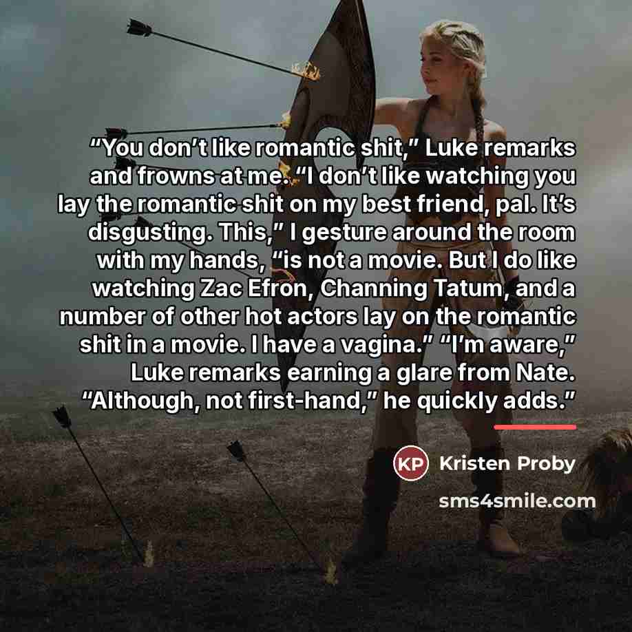 “You don’t like romantic shit,” Luke remarks and frowns at me. “I don’t like watching you lay the romantic shit on my best friend, pal. It’s disgusting. This,” I gesture around the room with my hands, “is not a movie. But I do like watching Zac Efron, Channing Tatum, and a number of other hot…” quote by Kristen Proby