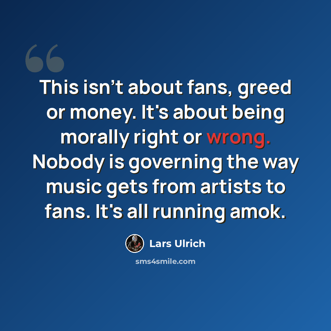 “This isn't about fans, greed or money. It's about being morally right or wrong. Nobody is governing the way music gets from artists to fans. It's all running amok.” quote by Lars Ulrich