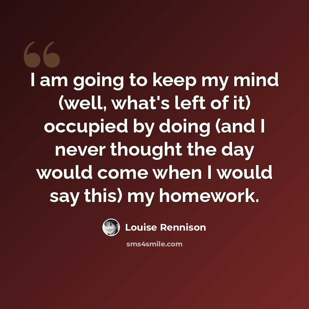 “I am going to keep my mind (well, what's left of it) occupied by doing (and I never thought the day would come when I would say this) my homework.” quote by Louise Rennison