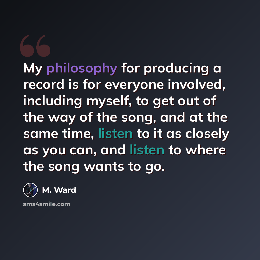 “My philosophy for producing a record is for everyone involved, including myself, to get out of the way of the song, and at the same time, listen to it as closely as you can, and listen to where the song wants to go.” quote by M. Ward