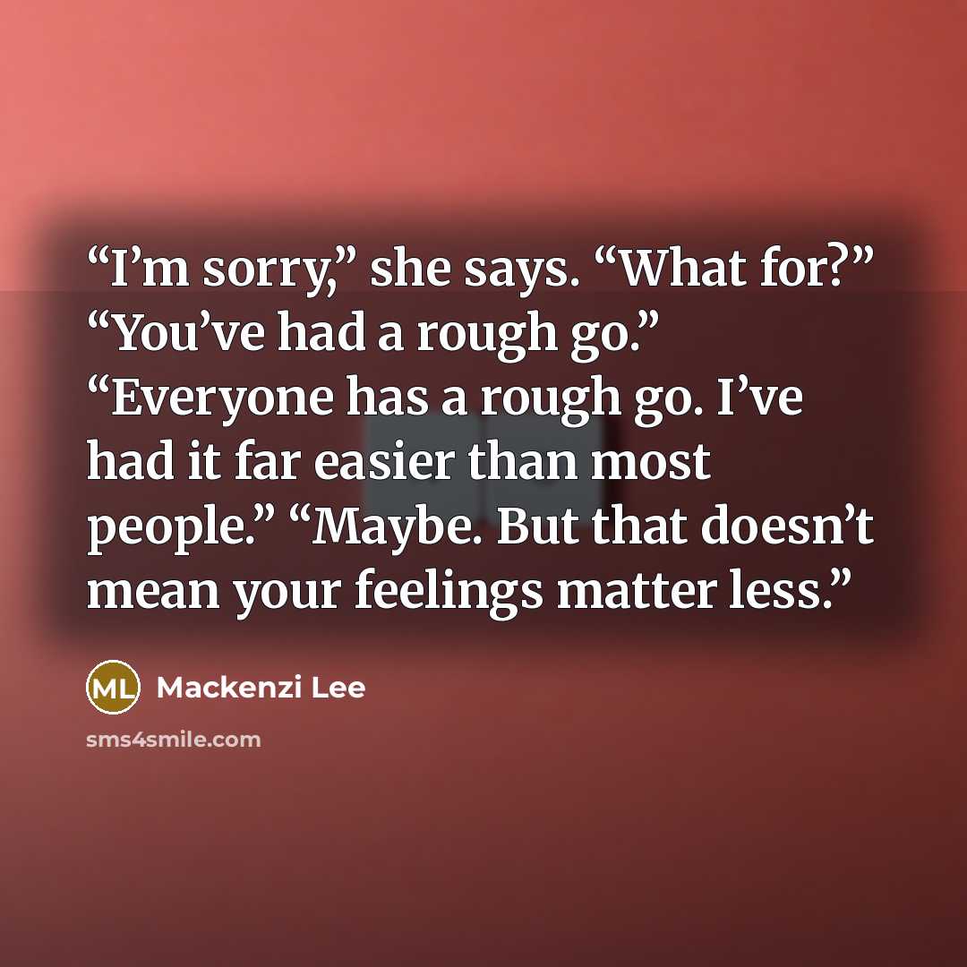 “I’m sorry,” she says. “What for?” “You’ve had a rough go.” “Everyone has a rough go. I’ve had it far easier than most people.” “Maybe. But that doesn’t mean your feelings matter less.” quote by Mackenzi Lee