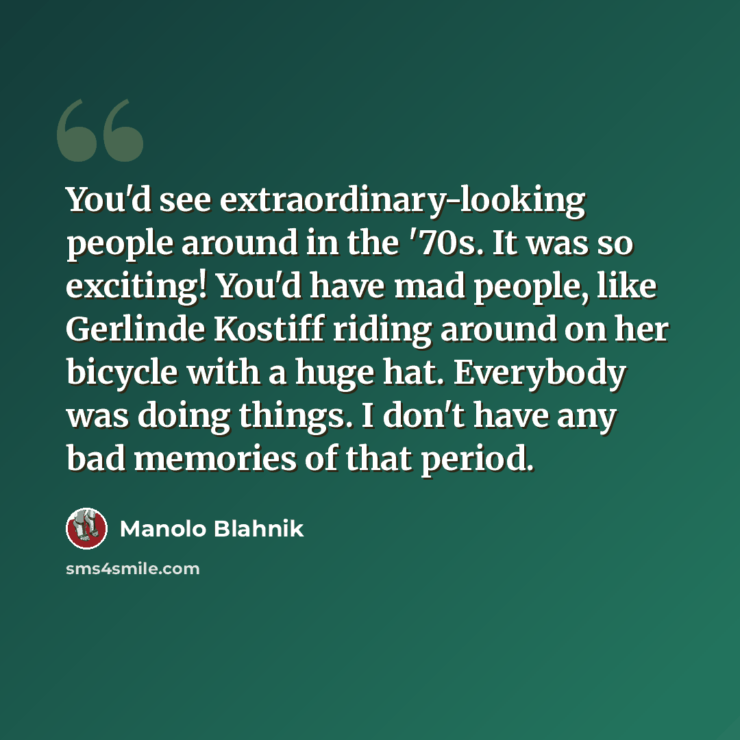 “You'd see extraordinary-looking people around in the '70s. It was so exciting! You'd have mad people, like Gerlinde Kostiff riding around on her bicycle with a huge hat. Everybody was doing things. I don't have any bad memories of that period.” quote by Manolo Blahnik