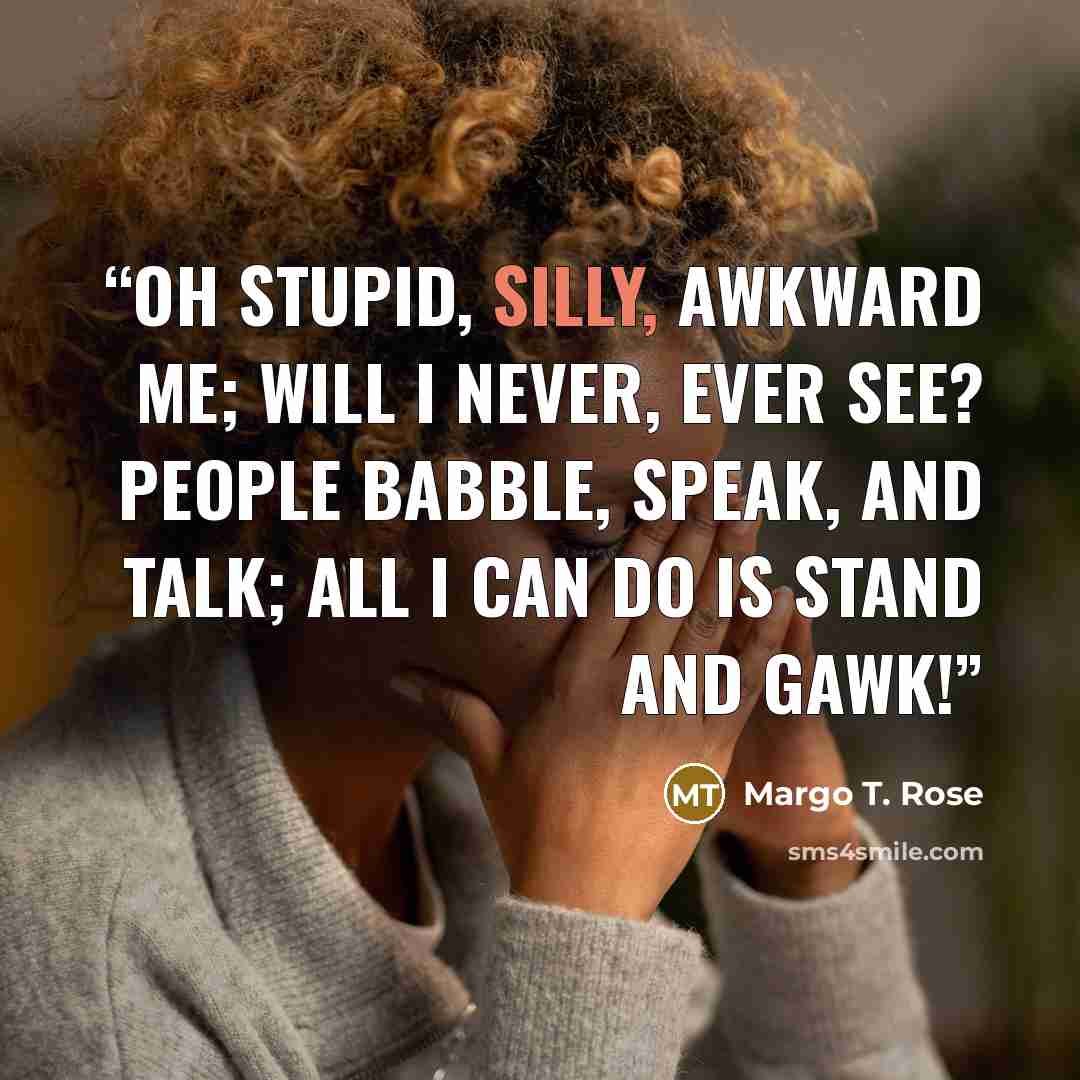 “Oh stupid, silly, awkward me; Will I never, ever see? People babble, speak, and talk; All I can do is stand and gawk!” quote by Margo T. Rose