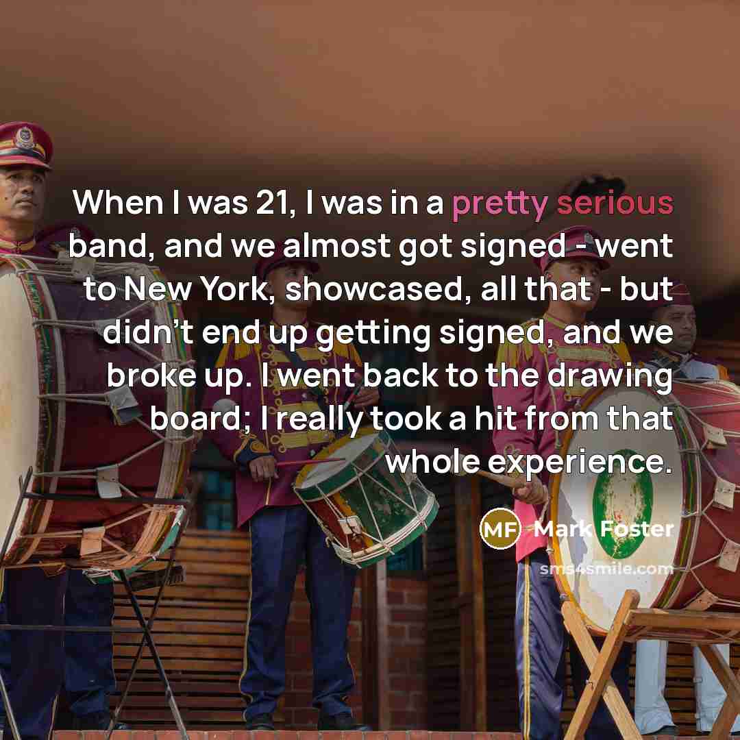 “When I was 21, I was in a pretty serious band, and we almost got signed - went to New York, showcased, all that - but didn't end up getting signed, and we broke up. I went back to the drawing board; I really took a hit from that whole experience.” quote by Mark Foster