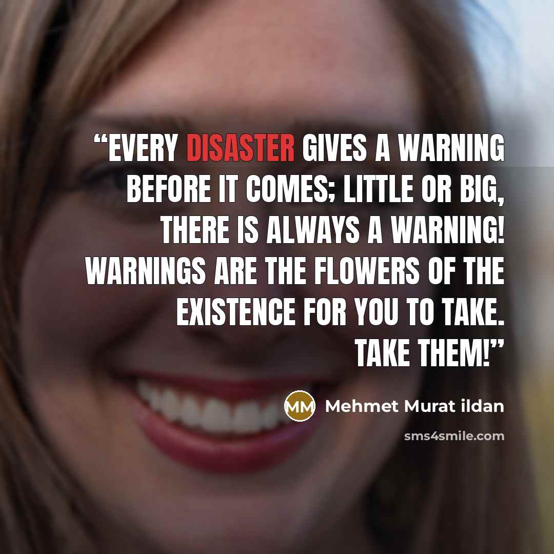 “Every disaster gives a warning before it comes; little or big, there is always a warning! Warnings are the flowers of the existence for you to take. Take them!” quote by Mehmet Murat ildan