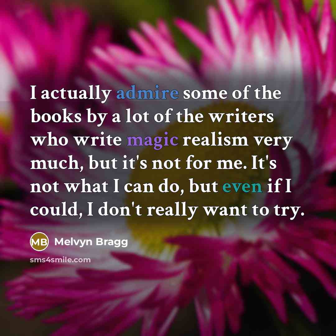 “I actually admire some of the books by a lot of the writers who write magic realism very much, but it's not for me. It's not what I can do, but even if I could, I don't really want to try.” quote by Melvyn Bragg
