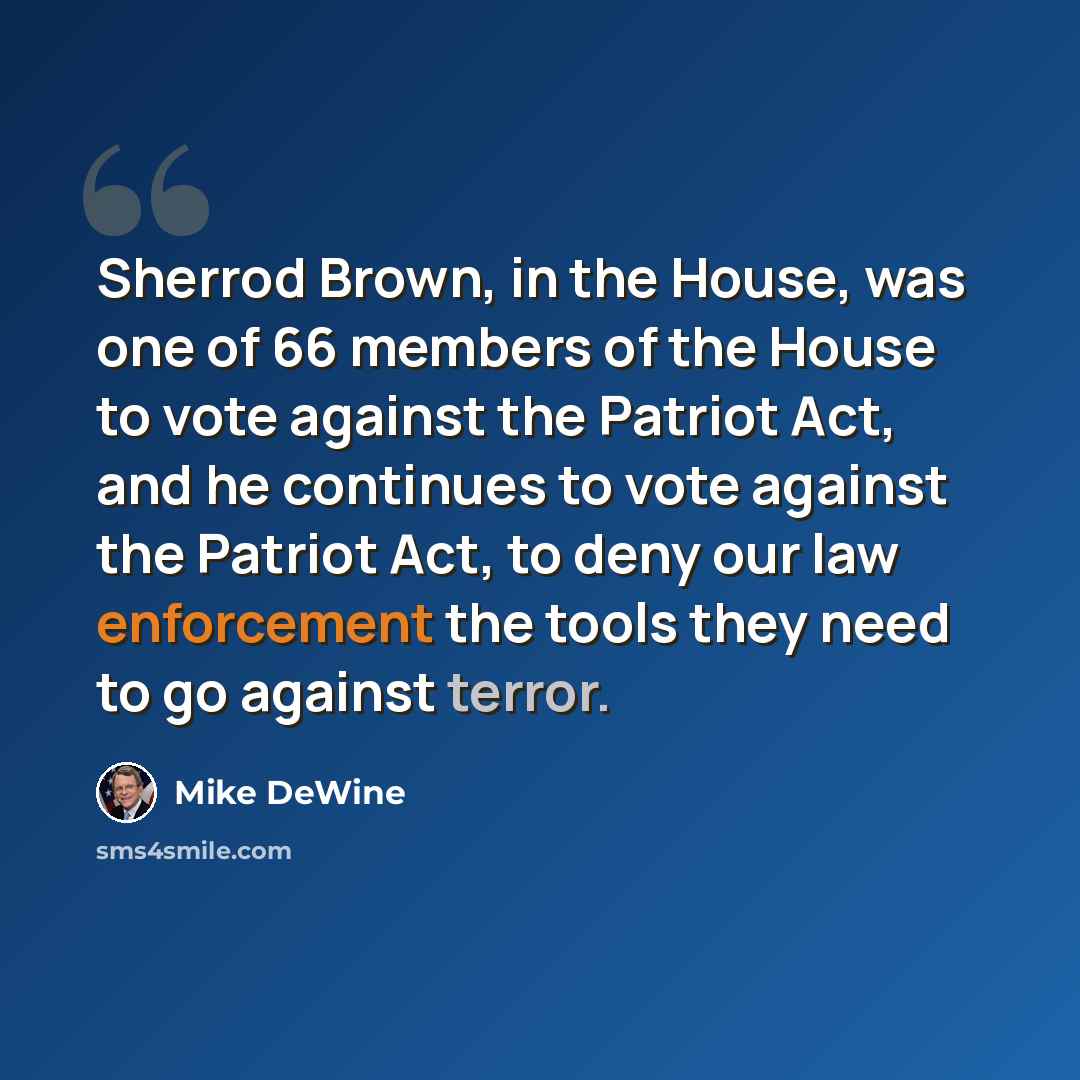 “Sherrod Brown, in the House, was one of 66 members of the House to vote against the Patriot Act, and he continues to vote against the Patriot Act, to deny our law enforcement the tools they need to go against terror.” quote by Mike DeWine