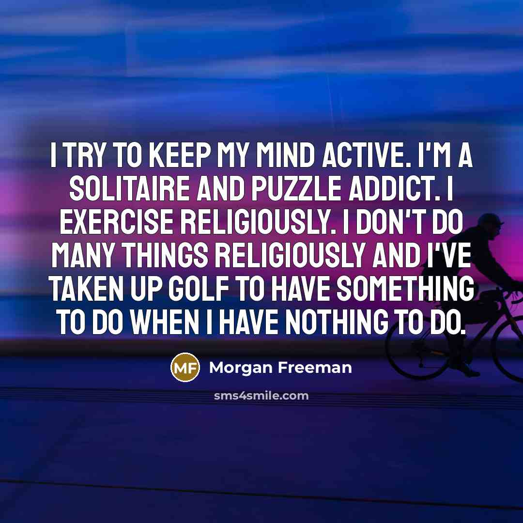“I try to keep my mind active. I'm a solitaire and puzzle addict. I exercise religiously. I don't do many things religiously and I've taken up golf to have something to do when I have nothing to do.” quote by Morgan Freeman