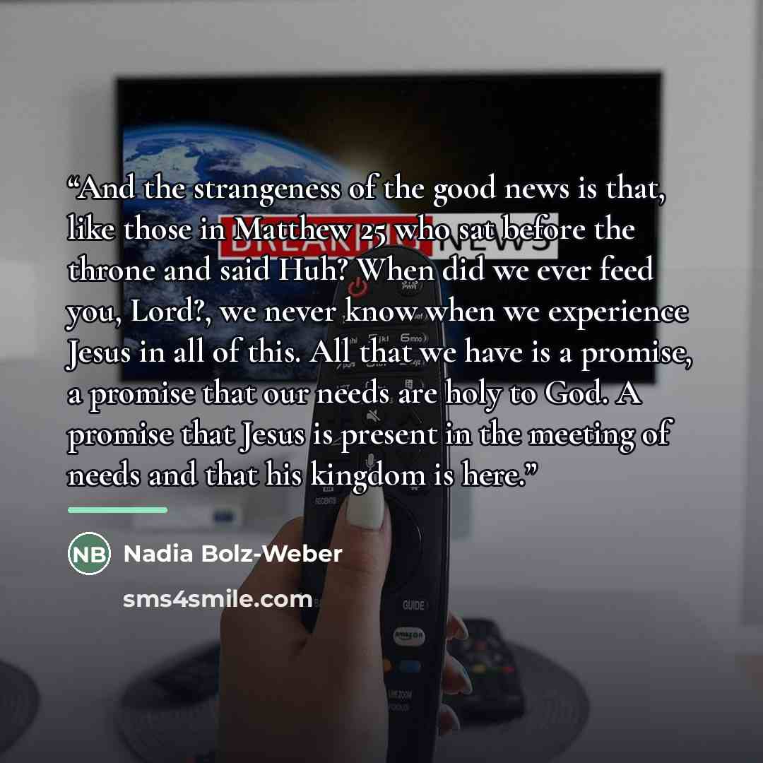 “And the strangeness of the good news is that, like those in Matthew 25 who sat before the throne and said Huh? When did we ever feed you, Lord?, we never know when we experience Jesus in all of this. All that we have is a promise, a promise that our needs are holy to God. A promise that Jesus is…” quote by Nadia Bolz-Weber