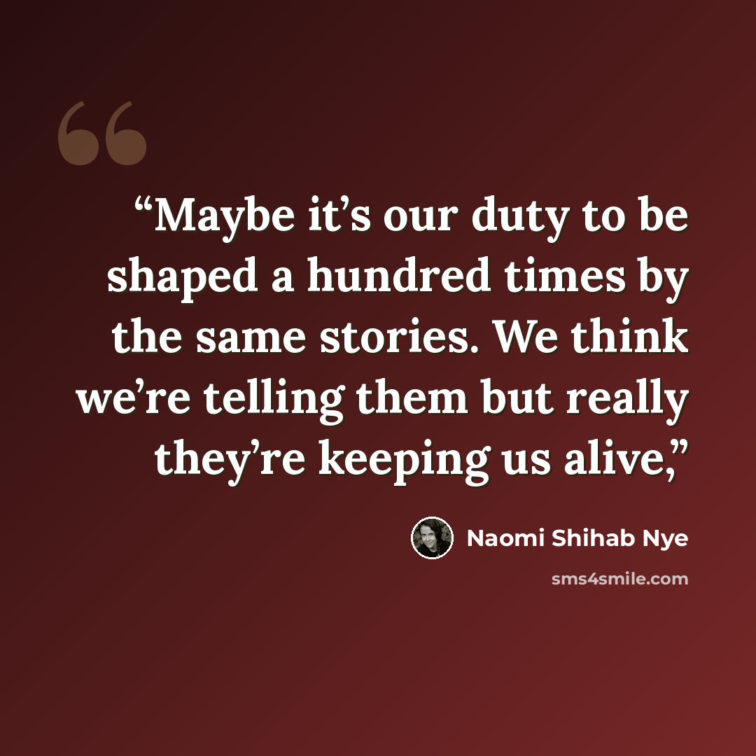 “Maybe it’s our duty to be shaped a hundred times by the same stories. We think we’re telling them but really they’re keeping us alive,” quote by Naomi Shihab Nye
