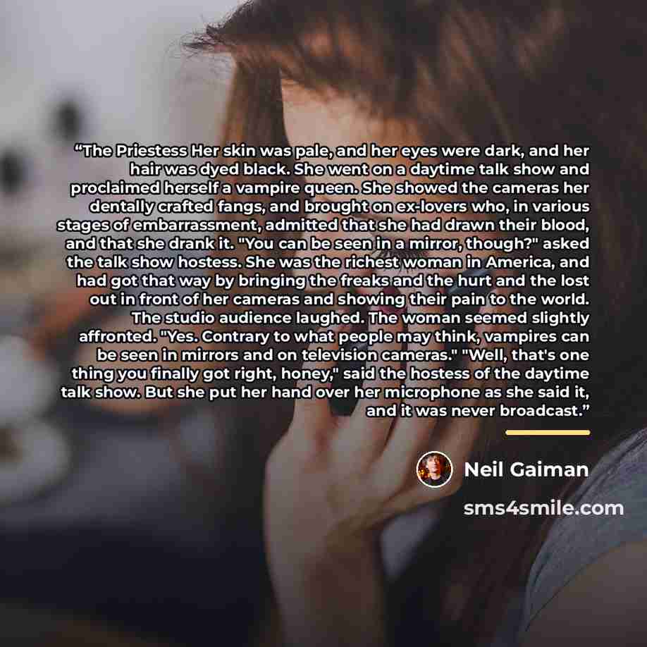 “The Priestess Her skin was pale, and her eyes were dark, and her hair was dyed black. She went on a daytime talk show and proclaimed herself a vampire queen. She showed the cameras her dentally crafted fangs, and brought on ex-lovers who, in various stages of embarrassment, admitted that she had…” quote by Neil Gaiman