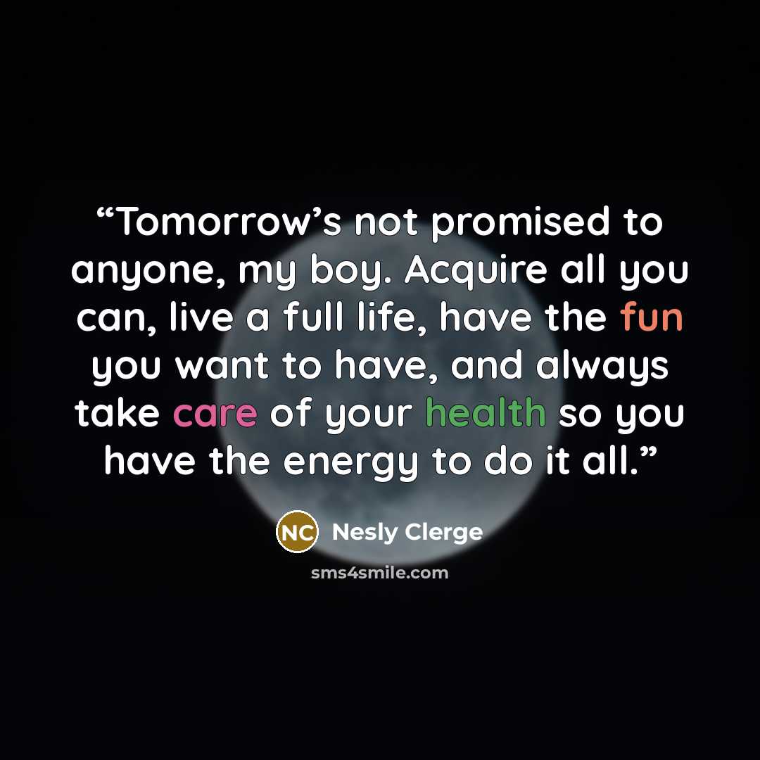 “Tomorrow’s not promised to anyone, my boy. Acquire all you can, live a full life, have the fun you want to have, and always take care of your health so you have the energy to do it all.” quote by Nesly Clerge