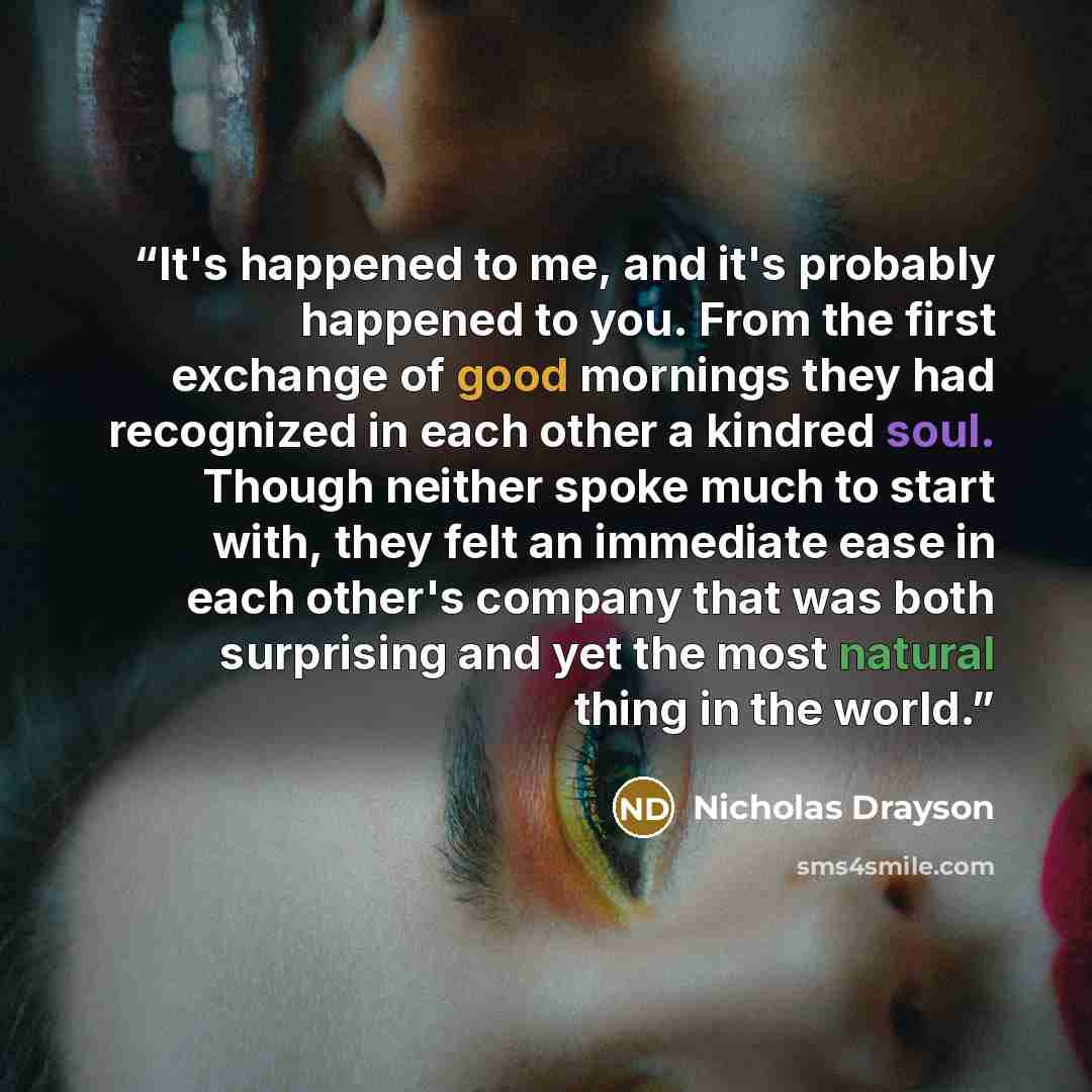 “It's happened to me, and it's probably happened to you. From the first exchange of good mornings they had recognized in each other a kindred soul. Though neither spoke much to start with, they felt an immediate ease in each other's company that was both surprising and yet the most natural thing in…” quote by Nicholas Drayson