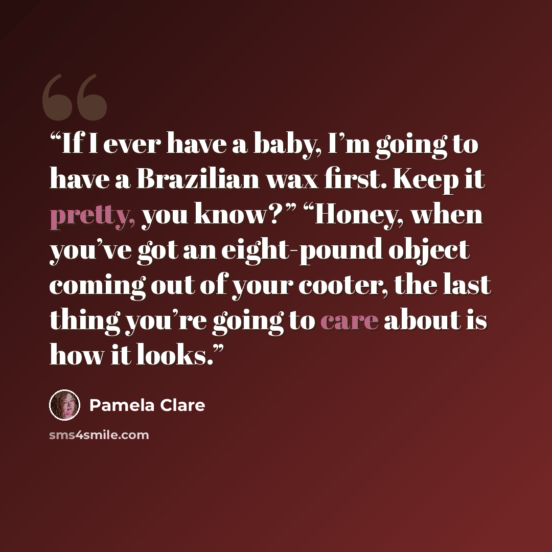 “If I ever have a baby, I’m going to have a Brazilian wax first. Keep it pretty, you know?” “Honey, when you’ve got an eight-pound object coming out of your cooter, the last thing you’re going to care about is how it looks.” quote by Pamela Clare