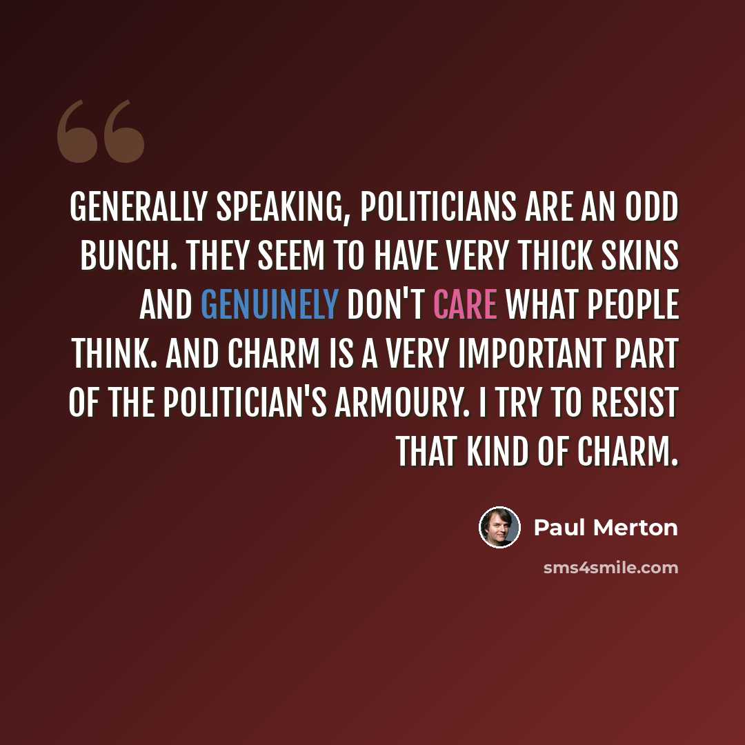 “Generally speaking, politicians are an odd bunch. They seem to have very thick skins and genuinely don't care what people think. And charm is a very important part of the politician's armoury. I try to resist that kind of charm.” quote by Paul Merton