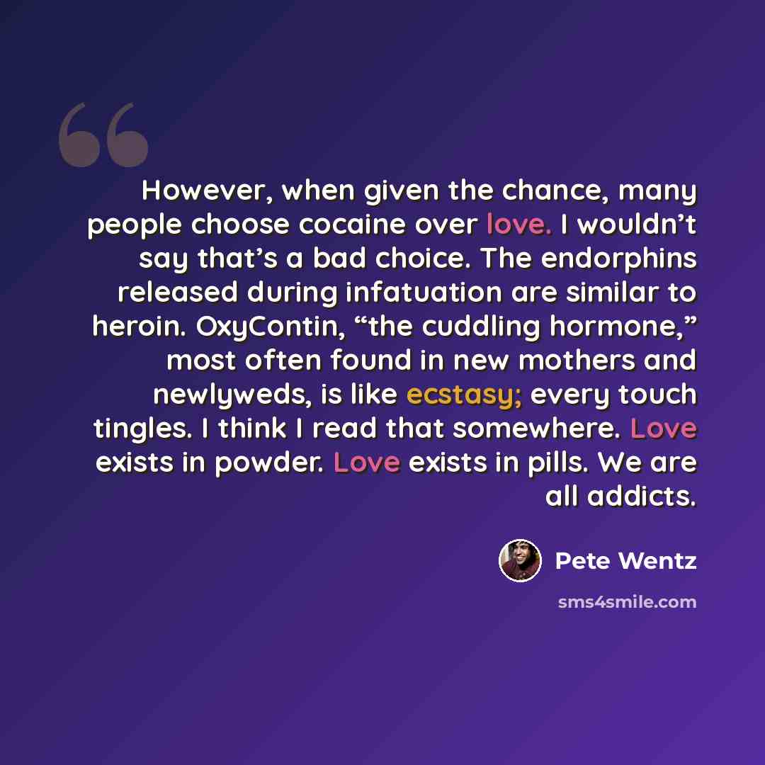 “However, when given the chance, many people choose cocaine over love. I wouldn’t say that’s a bad choice. The endorphins released during infatuation are similar to heroin. OxyContin, “the cuddling hormone,” most often found in new mothers and newlyweds, is like ecstasy; every touch tingles. I…” quote by Pete Wentz