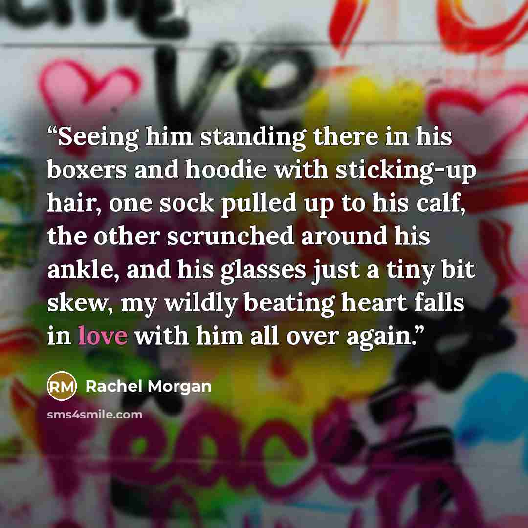 “Seeing him standing there in his boxers and hoodie with sticking-up hair, one sock pulled up to his calf, the other scrunched around his ankle, and his glasses just a tiny bit skew, my wildly beating heart falls in love with him all over again.” quote by Rachel Morgan