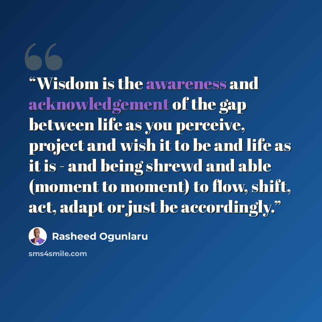 “Wisdom is the awareness and acknowledgement of the gap between life as you perceive, project and wish it to be and life as it is - and being shrewd and able (moment to moment) to flow, shift, act, adapt or just be accordingly.” quote by Rasheed Ogunlaru