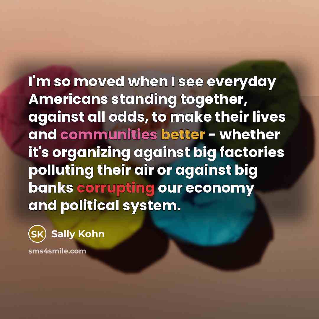 “I'm so moved when I see everyday Americans standing together, against all odds, to make their lives and communities better - whether it's organizing against big factories polluting their air or against big banks corrupting our economy and political system.” quote by Sally Kohn