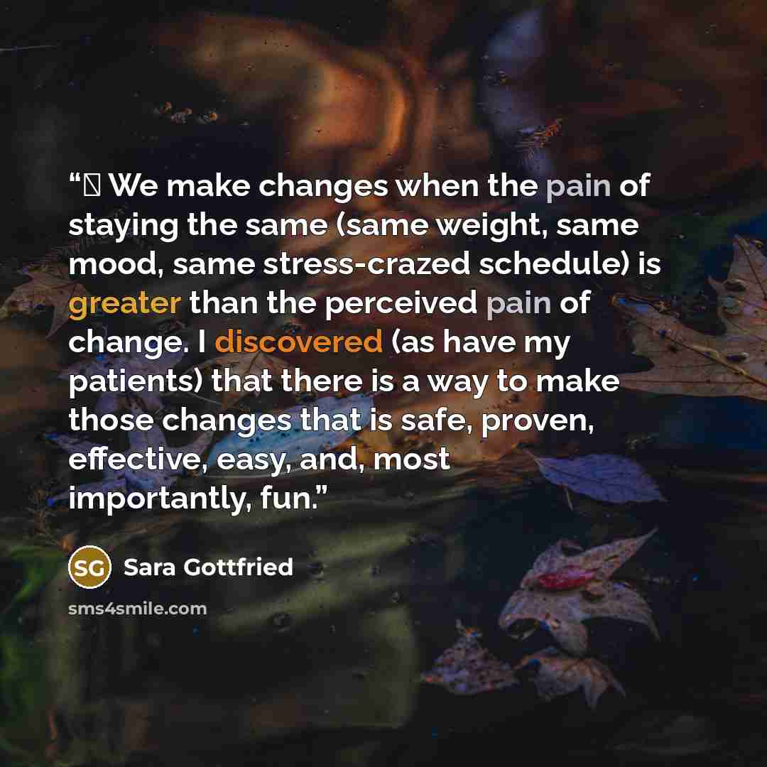 “● We make changes when the pain of staying the same (same weight, same mood, same stress-crazed schedule) is greater than the perceived pain of change. I discovered (as have my patients) that there is a way to make those changes that is safe, proven, effective, easy, and, most importantly, fun.” quote by Sara Gottfried