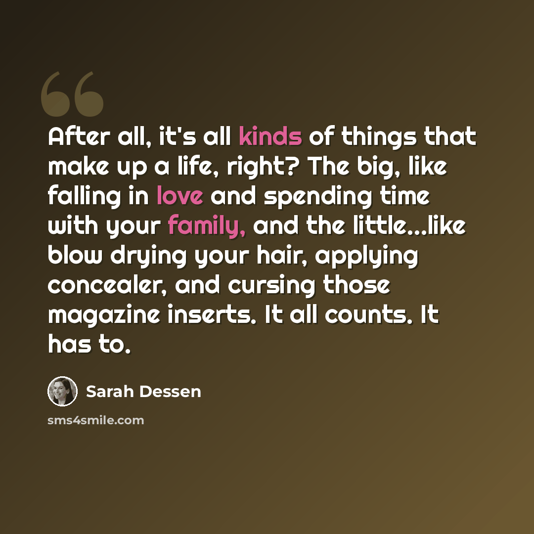 “After all, it's all kinds of things that make up a life, right? The big, like falling in love and spending time with your family, and the little…like blow drying your hair, applying concealer, and cursing those magazine inserts. It all counts. It has to.” quote by Sarah Dessen