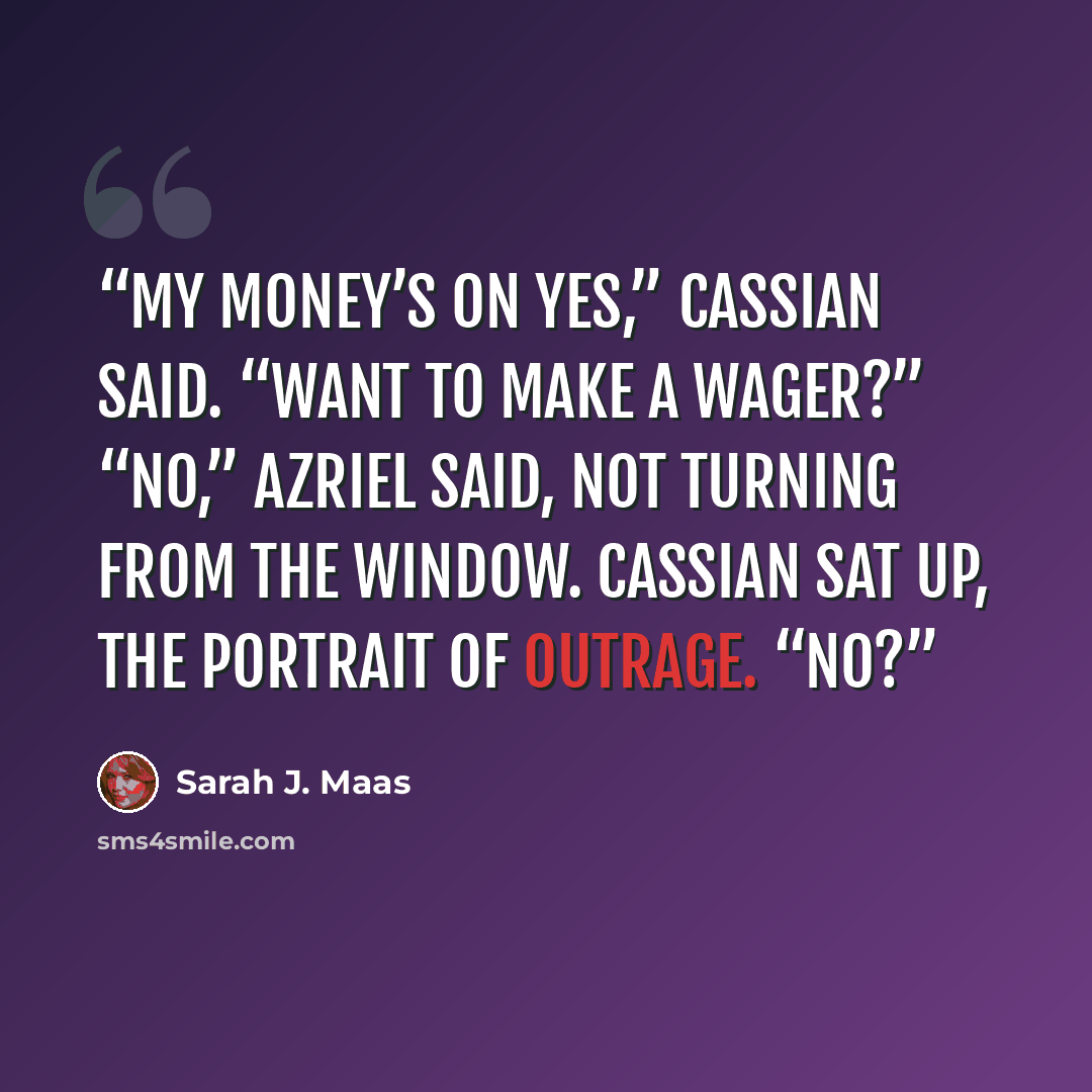 “My money’s on yes,” Cassian said. “Want to make a wager?” “No,” Azriel said, not turning from the window. Cassian sat up, the portrait of outrage. “No?” quote by Sarah J. Maas
