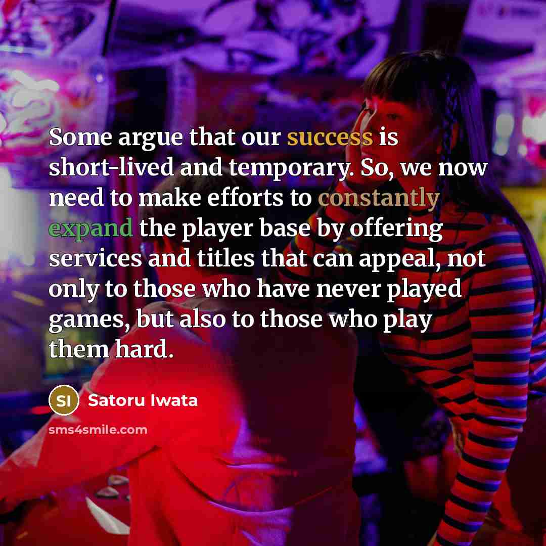 “Some argue that our success is short-lived and temporary. So, we now need to make efforts to constantly expand the player base by offering services and titles that can appeal, not only to those who have never played games, but also to those who play them hard.” quote by Satoru Iwata