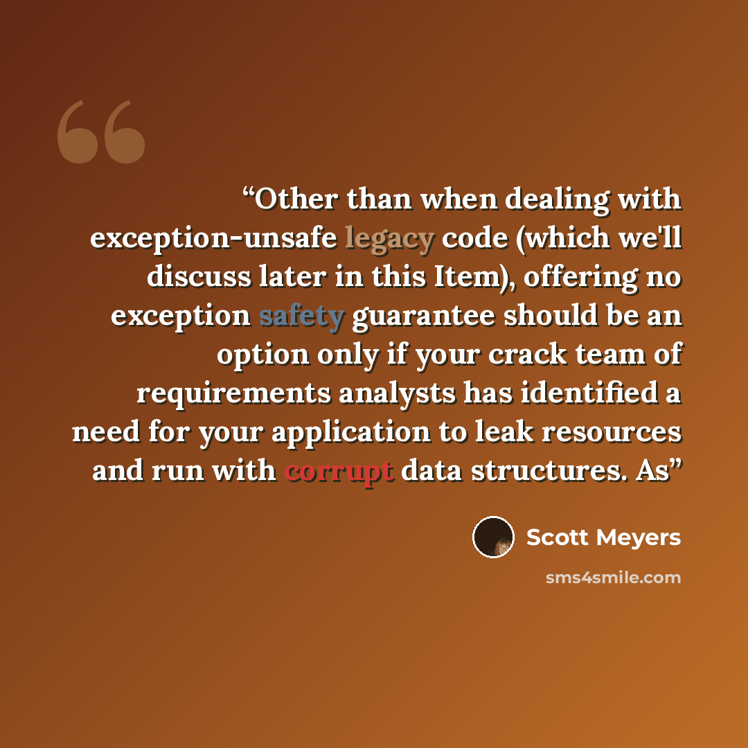 “Other than when dealing with exception-unsafe legacy code (which we'll discuss later in this Item), offering no exception safety guarantee should be an option only if your crack team of requirements analysts has identified a need for your application to leak resources and run with corrupt data…” quote by Scott Meyers
