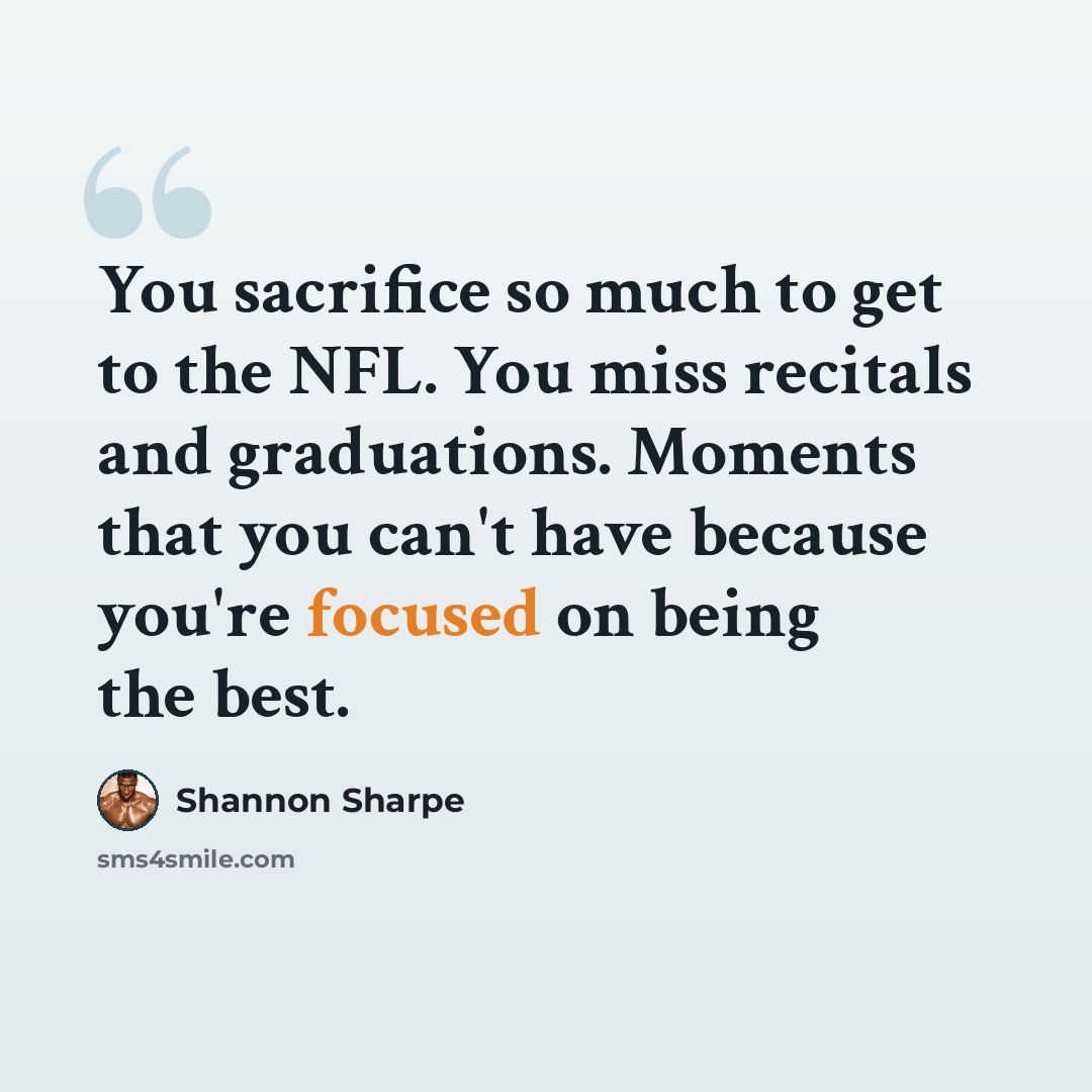 “You sacrifice so much to get to the NFL. You miss recitals and graduations. Moments that you can't have because you're focused on being the best.” quote by Shannon Sharpe