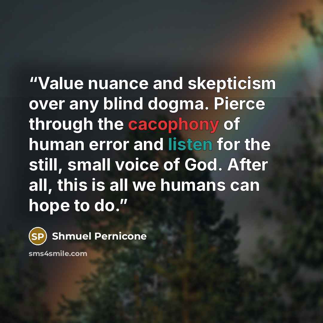 “Value nuance and skepticism over any blind dogma. Pierce through the cacophony of human error and listen for the still, small voice of God. After all, this is all we humans can hope to do.” quote by Shmuel Pernicone