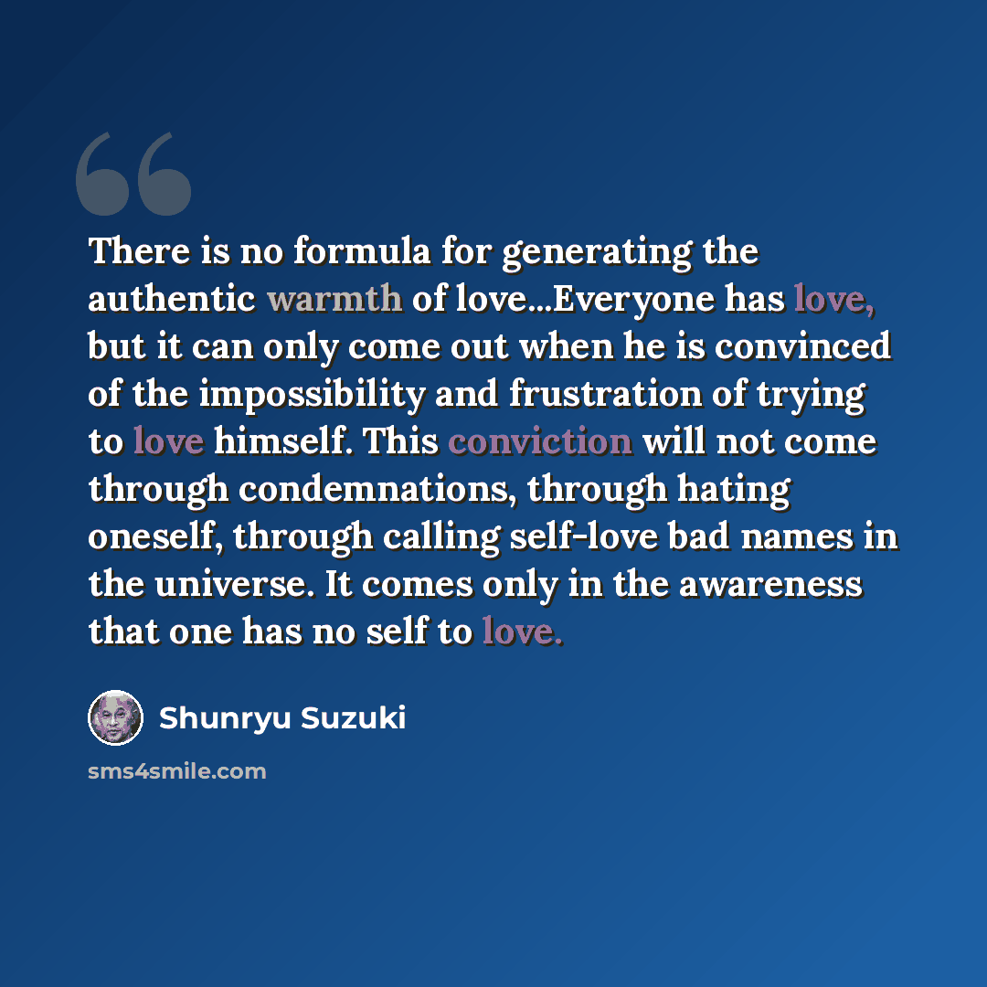 “There is no formula for generating the authentic warmth of love...Everyone has love, but it can only come out when he is convinced of the impossibility and frustration of trying to love himself. This conviction will not come through condemnations, through hating oneself, through calling self-love…” quote by Shunryu Suzuki