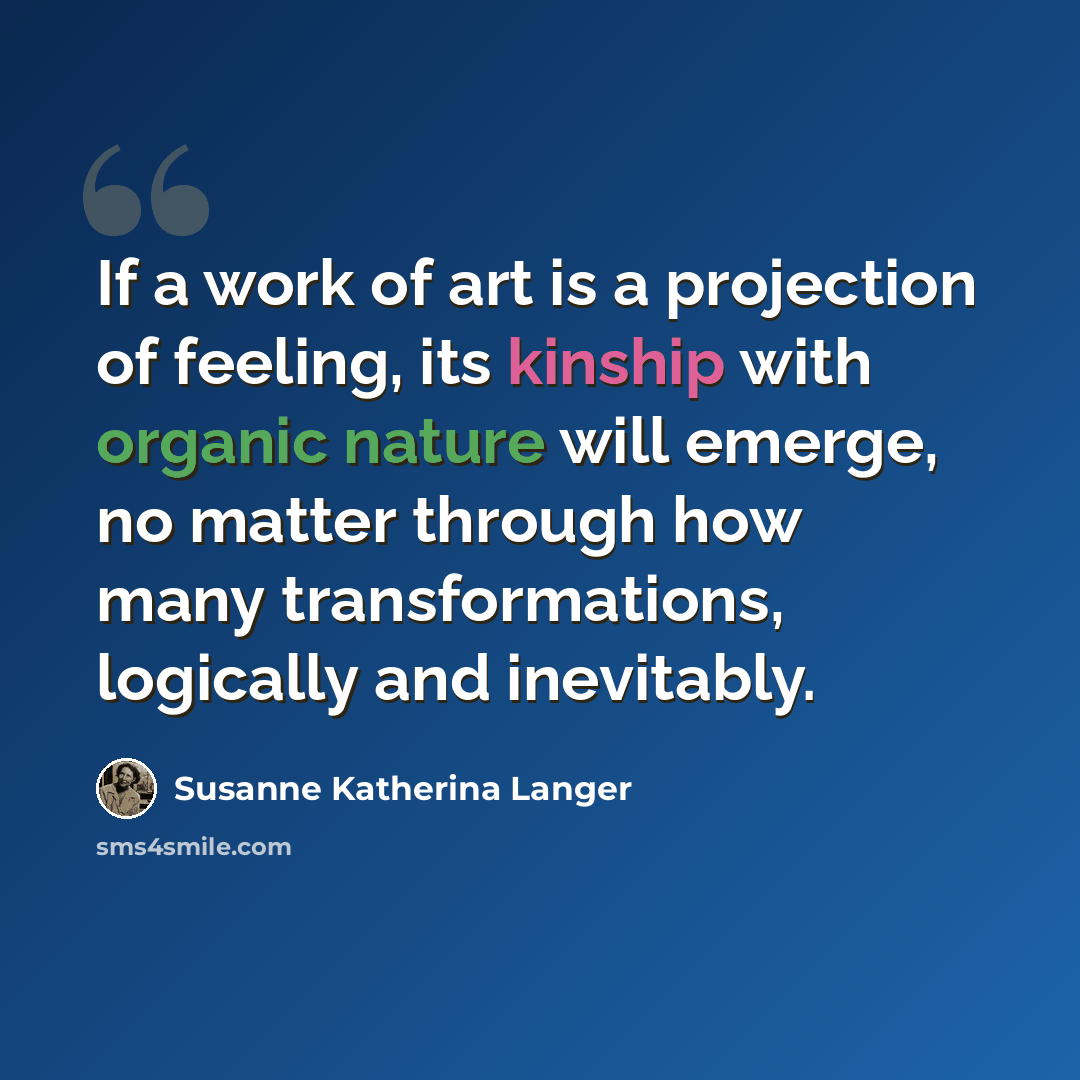 “If a work of art is a projection of feeling, its kinship with organic nature will emerge, no matter through how many transformations, logically and inevitably.” quote by Susanne Katherina Langer