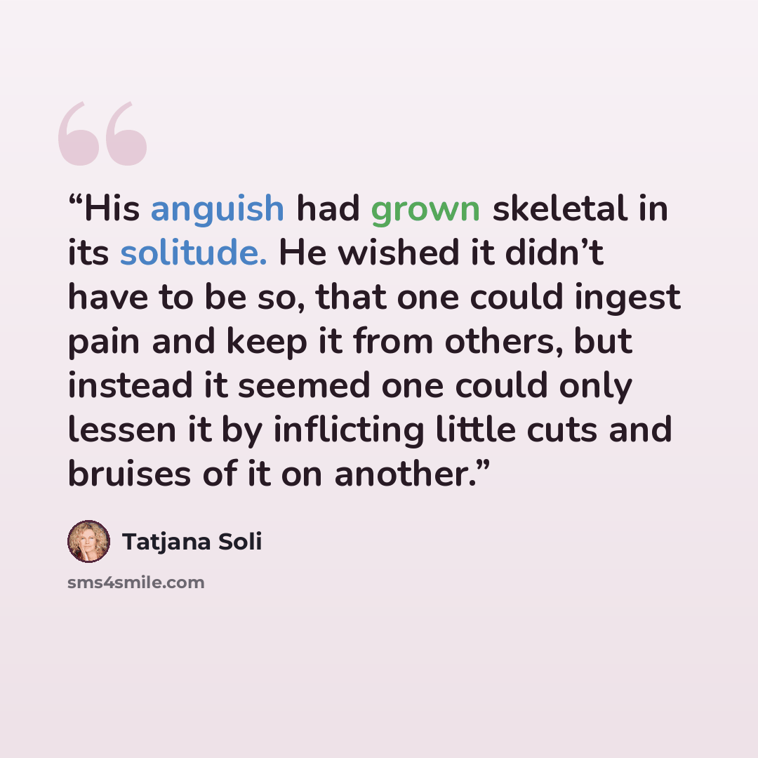 “His anguish had grown skeletal in its solitude. He wished it didn’t have to be so, that one could ingest pain and keep it from others, but instead it seemed one could only lessen it by inflicting little cuts and bruises of it on another.” quote by Tatjana Soli